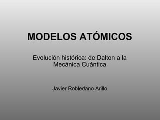 MODELOS ATÓMICOS Evolución histórica: de Dalton a la Mecánica Cuántica Javier Robledano Arillo 