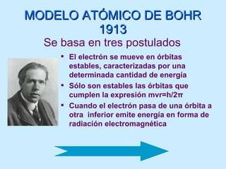 MODELO ATÓMICO DE BOHR 1913 Se basa en tres postulados El electrón se mueve en órbitas estables, caracterizadas por una determinada cantidad de energía Sólo son estables las órbitas que cumplen la expresión mvr=h/2 π Cuando el electrón pasa de una órbita a otra  inferior emite energía en forma de radiación electromagnética 