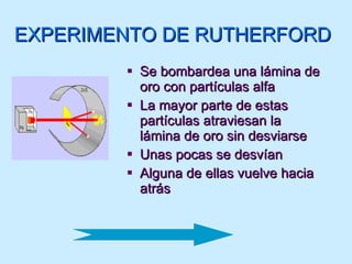 EXPERIMENTO DE RUTHERFORD Se bombardea una lámina de oro con partículas alfa La mayor parte de estas partículas atraviesan la lámina de oro sin desviarse Unas pocas se desvían Alguna de ellas vuelve hacia atrás 