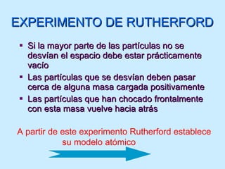 Si la mayor parte de las partículas no se desvían el espacio debe estar prácticamente vacío Las partículas que se desvían deben pasar cerca de alguna masa cargada positivamente Las partículas que han chocado frontalmente con esta masa vuelve hacia atrás EXPERIMENTO DE RUTHERFORD A partir de este experimento Rutherford establece su modelo atómico 