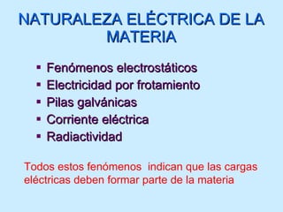 NATURALEZA ELÉCTRICA DE LA MATERIA Fenómenos electrostáticos Electricidad por frotamiento Pilas galvánicas Corriente eléctrica Radiactividad Todos estos fenómenos  indican que las cargas eléctricas deben formar parte de la materia 