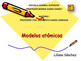 Modelos atómicos Liliana Sánchez  ESCUELA NORMAL SUPERIOR “ PROFESOR MOISES SAENZ GARZA” MATERIA I PROFESOR: FCO. HERIBERTO GARZA VENEGAS 