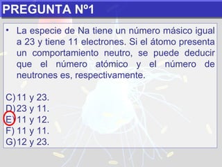 PREGUNTA Nº1 La especie de Na tiene un número másico igual a 23 y tiene 11 electrones. Si el átomo presenta un comportamiento neutro, se puede deducir que el número atómico y el número de neutrones es, respectivamente.   11 y 23. 23 y 11. 11 y 12. 11 y 11. 12 y 23. 