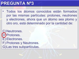 PREGUNTA Nº3 Todos los átomos conocidos están formados por las mismas partículas: protones, neutrones y electrones, ahora que un átomo sea plomo y otro oro, está determinado por la cantidad de:   Neutrones. Protones. Electrones. Protones y Neutrones. Las tres subpartículas. 