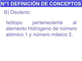 N°1 DEFINICIÓN DE CONCEPTOS B) Deuterio: Isótopo perteneciente al elemento Hidrógeno de número atómico 1 y número másico 2. 