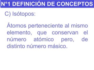 N°1 DEFINICIÓN DE CONCEPTOS C) Isótopos: Átomos perteneciente al mismo elemento, que conservan el número atómico pero, de distinto número másico. 