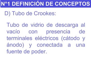 N°1 DEFINICIÓN DE CONCEPTOS D) Tubo de Crookes: Tubo de vidrio de descarga al vacío con presencia de terminales eléctricos (cátodo y ánodo) y conectada a una fuente de poder.  