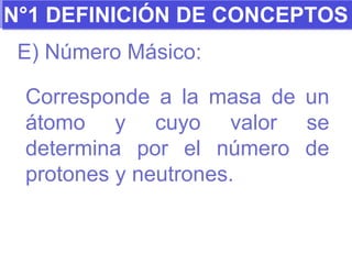 N°1 DEFINICIÓN DE CONCEPTOS E) Número Másico: Corresponde a la masa de un átomo y cuyo valor se determina por el número de protones y neutrones. 