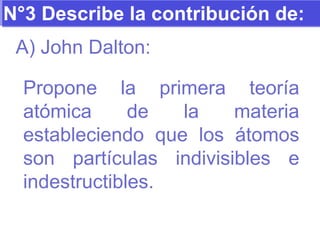 N°3 Describe la contribución de: A) John Dalton: Propone la primera teoría atómica de la materia estableciendo que los átomos son partículas indivisibles e indestructibles. 