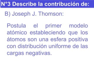 N°3 Describe la contribución de: B) Joseph J. Thomson: Postula el primer modelo atómico estableciendo que los átomos son una esfera positiva con distribución uniforme de las cargas negativas. 
