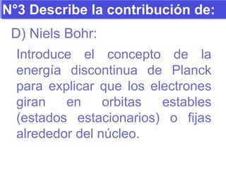 N°3 Describe la contribución de: D) Niels Bohr: Introduce el concepto de la energía discontinua de Planck para explicar que los electrones giran en orbitas estables (estados estacionarios) o fijas alrededor del núcleo. 