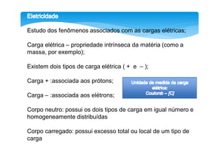 Estudo dos fenômenos associados com as cargas elétricas;

Carga elétrica – propriedade intrínseca da matéria (como a
massa, por exemplo);

Existem dois tipos de carga elétrica ( + e – );

Carga + :associada aos prótons;

Carga – :associada aos elétrons;

Corpo neutro: possui os dois tipos de carga em igual número e
homogeneamente distribuídas

Corpo carregado: possui excesso total ou local de um tipo de
carga
 