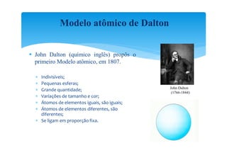 Modelo atômico de Dalton


 John Dalton (químico inglês) propôs o
  primeiro Modelo atômico, em 1807.

   Indivisíveis;
   Pequenas esferas;
                                              John Dalton
   Grande quantidade;                         (1766-1844)
   Variações de tamanho e cor;
   Átomos de elementos iguais, são iguais;
   Átomos de elementos diferentes, são
    diferentes;
   Se ligam em proporção fixa.
 