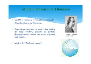 Modelo atômico de Thomson

 Em 1904, Thomson, propôs um novo modelo
  (Modelo atômico de Thomson).

 Admitiu que o átomo era uma esfera maciça
  de carga positiva, estando os elétrons
  dispersos no seu interior. (tal como as passas   Joseph   Thomson
                                                   (1856-1940)
  num pudim).

 Modelo do “ Pudim de passas”.
 