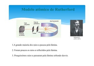 Modelo atômico de Rutherford




                                                                Rutherford
                                                                (1871-1937)



1.A grande maioria dos raios α passou pela lâmina.

2. Foram poucos os raios α reflectidos pela lâmina.

3. Pouquíssimos raios α passaram pela lâmina sofrendo desvio.
 