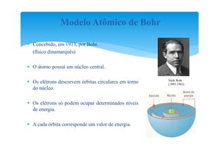 Modelo Atômico de Bohr

 Concebido, em 1913, por Bohr.
  (físico dinamarquês)

 O átomo possuí um núcleo central.

                                                      Niels Bohr
 Os elétrons descrevem órbitas circulares em torno   (1885-1962)
  do núcleo.

 Os elétrons só podem ocupar determinados níveis
  de energia.

 A cada órbita corresponde um valor de energia.
 