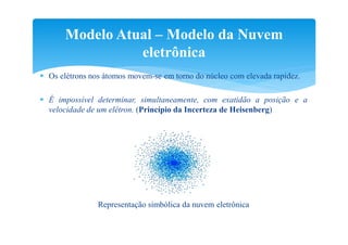 Modelo Atual – Modelo da Nuvem
                 eletrônica
 Os elétrons nos átomos movem-se em torno do núcleo com elevada rapidez.

 É impossível determinar, simultaneamente, com exatidão a posição e a
  velocidade de um elétron. (Princípio da Incerteza de Heisenberg)




                Representação simbólica da nuvem eletrônica
 