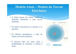 Modelo Atual – Modelo da Nuvem
                Eletrônica
 O átomo possui um núcleo central de
  reduzidas dimensões e uma nuvem
  eletrônica.

 No núcleo encontram-se os prótons e os
  neutrões.

 Os elétrons encontram-se à volta do
  núcleo, na nuvem eletrônica.

 É possível falar em zonas onde a
  probabilidade de encontrar o elétron é
                                           ORBITAIS
  maior.
 