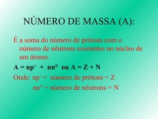 NÚMERO DE MASSA (A): É a soma do número de prótons com o número de nêutrons existentes no núcleo de um átomo. A = n p +   +  nn°  ou A = Z + N Onde: np +  =  número de prótons = Z nn ° = número de nêutrons = N 