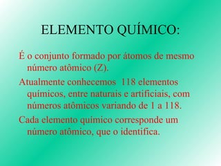 ELEMENTO QUÍMICO: É o conjunto formado por átomos de mesmo número atômico (Z). Atualmente conhecemos  118 elementos químicos, entre naturais e artificiais, com números atômicos variando de 1 a 118. Cada elemento químico corresponde um número atômico, que o identifica. 