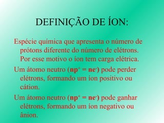 DEFINIÇÃO DE ÍON: Espécie química que apresenta o número de prótons diferente do número de elétrons. Por esse motivo o íon tem carga elétrica. Um átomo neutro ( n p +  = ne - )  pode perder elétrons, formando um íon positivo ou cátion. Um átomo neutro ( n p +  = ne - )  pode ganhar elétrons, formando um íon negativo ou ânion. 