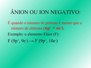 ÂNION OU ION NEGATIVO: É quando o número de prótons é menor que o número de elétrons  ( n p +  < ne - ). Exemplo: o elemento Flúor (F): F (9p + , 9e - )  -> F -  (9 p + , 10e - ) 