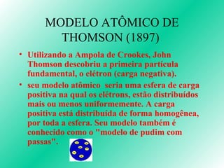 MODELO ATÔMICO DE THOMSON (1897)  Utilizando a Ampola de Crookes, John Thomson descobriu a primeira partícula fundamental, o elétron (carga negativa). seu modelo atômico  seria uma esfera de carga positiva na qual os elétrons, estão distribuídos mais ou menos uniformemente. A carga positiva está distribuída de forma homogênea, por toda a esfera. Seu modelo também é conhecido como o "modelo de pudim com passas".  