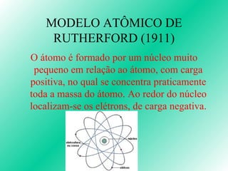 MODELO ATÔMICO DE RUTHERFORD (1911) O átomo é formado por um núcleo muito pequeno em relação ao átomo, com carga positiva, no qual se concentra praticamente toda a massa do átomo. Ao redor do núcleo localizam-se os elétrons, de carga negativa. 