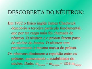 DESCOBERTA DO NÊUTRON: Em 1932 o físico inglês James Chadwick descobriu a terceira partícula fundamental, que por ter carga nula foi chamada de nêutron. O nêutron e o próton fazem parte do núcleo do átomo. O nêutron tem praticamente a mesma massa do próton.  Os nêutrons diminuem a repulsão entre os prótons, aumentando a estabilidade do núcleo. Dado: m próton  = m nêutron  =  1836  m elétron 