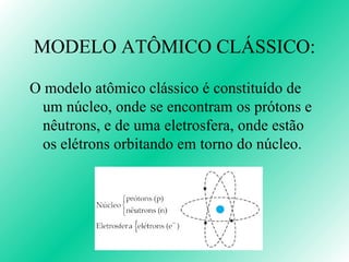 MODELO ATÔMICO CLÁSSICO: O modelo atômico clássico é constituído de um núcleo, onde se encontram os prótons e nêutrons, e de uma eletrosfera, onde estão os elétrons orbitando em torno do núcleo. 