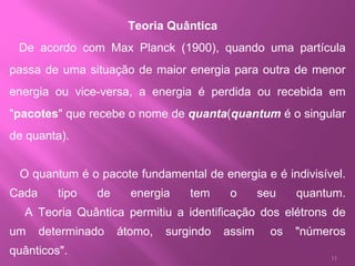 Teoria Quântica         De acordo com Max Planck (1900), quando uma partícula passa de uma situação de maior energia para outra de menor energia ou vice-versa, a energia é perdida ou recebida em " pacotes " que recebe o nome de  quanta ( quantum  é o singular de quanta).     O quantum é o pacote fundamental de energia e é indivisível. Cada tipo de energia tem o seu quantum.     A Teoria Quântica permitiu a identificação dos elétrons de um determinado átomo, surgindo assim  os "números quânticos".   