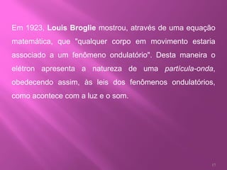 Em 1923,  Louis Broglie  mostrou, através de uma equação matemática, que "qualquer corpo em movimento estaria associado a um fenômeno ondulatório". Desta maneira o elétron apresenta a natureza de uma  partícula-onda , obedecendo assim, às leis dos fenômenos ondulatórios, como acontece com a luz e o som. 