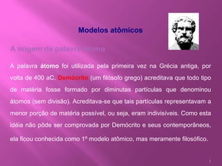 Modelos atômicos A origem da palavra átomo A palavra  átomo  foi utilizada pela primeira vez na Grécia antiga, por volta de 400 aC.  Demócrito  (um filósofo grego) acreditava que todo tipo de matéria fosse formado por diminutas partículas que denominou átomos (sem divisão). Acreditava-se que tais partículas representavam a menor porção de matéria possível, ou seja, eram indivisíveis. Como esta idéia não pôde ser comprovada por Demócrito e seus contemporâneos, ela ficou conhecida como 1º modelo atômico, mas meramente filosófico . 