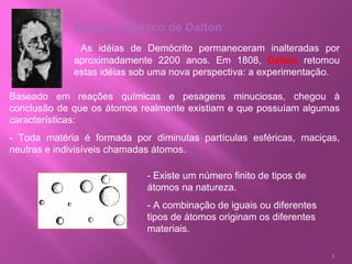 Modelo Atômico de Dalton As idéias de Demócrito permaneceram inalteradas por aproximadamente 2200 anos. Em 1808,  Dalton  retomou estas idéias sob uma nova perspectiva: a experimentação.  Baseado em reações químicas e pesagens minuciosas, chegou à conclusão de que os átomos realmente existiam e que possuíam algumas características: - Toda matéria é formada por diminutas partículas esféricas, maciças, neutras e indivisíveis chamadas átomos.  - Existe um número finito de tipos de átomos na natureza. - A combinação de iguais ou diferentes tipos de átomos originam os diferentes materiais. 