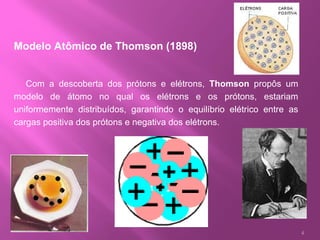 Modelo Atômico de Thomson (1898)          Com a descoberta dos prótons e elétrons,  Thomson  propôs um modelo de átomo no qual os elétrons e os prótons, estariam uniformemente distribuídos, garantindo o equilíbrio elétrico entre as cargas positiva dos prótons e negativa dos elétrons.  