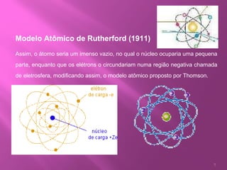 Modelo Atômico de Rutherford (1911)   Assim, o átomo seria um imenso vazio, no qual o núcleo ocuparia uma pequena parte, enquanto que os elétrons o circundariam numa região negativa chamada de eletrosfera, modificando assim, o modelo atômico proposto por Thomson. 