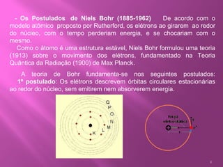    - Os Postulados  de Niels Bohr (1885-1962)        De acordo com o modelo atômico  proposto por Rutherford, os elétrons ao girarem  ao redor do núcleo, com o tempo perderiam energia, e se chocariam com o mesmo.     Como o átomo é uma estrutura estável, Niels Bohr formulou uma teoria (1913) sobre o movimento dos elétrons, fundamentado na Teoria Quântica da Radiação (1900) de Max Planck.       A teoria de Bohr fundamenta-se nos seguintes postulados:      1º postulado : Os elétrons descrevem órbitas circulares estacionárias ao redor do núcleo, sem emitirem nem absorverem energia.  