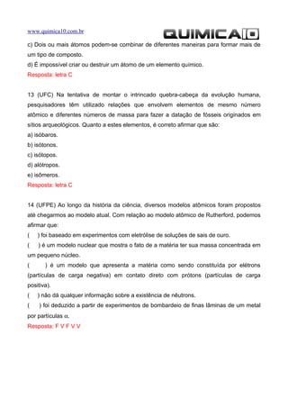 www.quimica10.com.br

c) Dois ou mais átomos podem-se combinar de diferentes maneiras para formar mais de
um tipo de composto.
d) É impossível criar ou destruir um átomo de um elemento químico.
Resposta: letra C


13 (UFC) Na tentativa de montar o intrincado quebra-cabeça da evolução humana,
pesquisadores têm utilizado relações que envolvem elementos de mesmo número
atômico e diferentes números de massa para fazer a datação de fósseis originados em
sítios arqueológicos. Quanto a estes elementos, é correto afirmar que são:
a) isóbaros.
b) isótonos.
c) isótopos.
d) alótropos.
e) isômeros.
Resposta: letra C


14 (UFPE) Ao longo da história da ciência, diversos modelos atômicos foram propostos
até chegarmos ao modelo atual. Com relação ao modelo atômico de Rutherford, podemos
afirmar que:
(   ) foi baseado em experimentos com eletrólise de soluções de sais de ouro.
(   ) é um modelo nuclear que mostra o fato de a matéria ter sua massa concentrada em
um pequeno núcleo.
(      ) é um modelo que apresenta a matéria como sendo constituída por elétrons
(partículas de carga negativa) em contato direto com prótons (partículas de carga
positiva).
(   ) não dá qualquer informação sobre a existência de nêutrons.
(    ) foi deduzido a partir de experimentos de bombardeio de finas lâminas de um metal
por partículas α.
Resposta: F V F V V
 