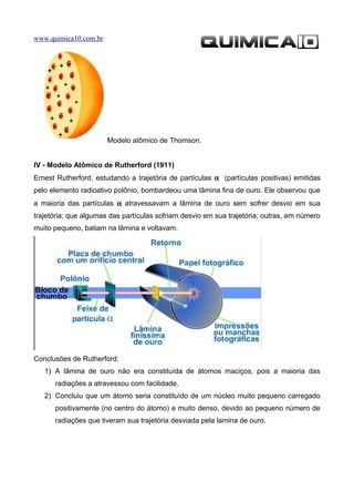 www.quimica10.com.br




                       Modelo atômico de Thomson.


IV - Modelo Atômico de Rutherford (1911)
Ernest Rutherford, estudando a trajetória de partículas α (partículas positivas) emitidas
pelo elemento radioativo polônio, bombardeou uma lâmina fina de ouro. Ele observou que
a maioria das partículas α atravessavam a lâmina de ouro sem sofrer desvio em sua
trajetória; que algumas das partículas sofriam desvio em sua trajetória; outras, em número
muito pequeno, batiam na lâmina e voltavam.




Conclusões de Rutherford:
   1) A lâmina de ouro não era constituída de átomos maciços, pois a maioria das
      radiações a atravessou com facilidade.
   2) Concluiu que um átomo seria constituído de um núcleo muito pequeno carregado
      positivamente (no centro do átomo) e muito denso, devido ao pequeno número de
      radiações que tiveram sua trajetória desviada pela lamina de ouro.
 