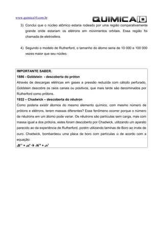 www.quimica10.com.br

     3) Conclui que o núcleo atômico estaria rodeado por uma região comparativamente
         grande onde estariam os elétrons em movimentos orbitais. Essa região foi
         chamada de eletrosfera.


     4) Segundo o modelo de Rutherford, o tamanho do átomo seria de 10 000 e 100 000
         vezes maior que seu núcleo.




IMPORTANTE SABER.
1886 - Goldstein - descoberta do próton
Através de descargas elétricas em gases a pressão reduzida com cátodo perfurado,
Goldstein descobre os raios canais ou positivos, que mais tarde são denominados por
Rutherford como prótons.
1932 – Chadwick – descoberta do nêutron
Como poderia existir átomos do mesmo elemento químico, com mesmo número de
prótons e elétrons, terem massas diferentes? Esse fenômeno ocorrer porque o número
de nêutrons em um átomo pode variar. Os nêutrons são partículas sem carga, mas com
massa igual a dos prótons, estes foram descoberto por Chadwick, utilizando um aparato
parecido ao da experiência de Rutherford, porém utilizando laminas de Boro ao invés de
ouro. Chadwick, bombardeou uma placa de boro com partículas α de acordo com a
equação:
5   B11 + 2α4  7N14 + 0n1
 
