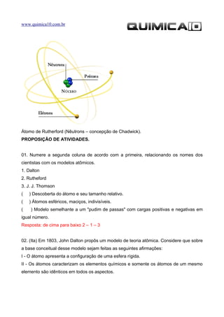 www.quimica10.com.br




Átomo de Rutherford (Nêutrons – concepção de Chadwick).
PROPOSIÇÃO DE ATIVIDADES.


01. Numere a segunda coluna de acordo com a primeira, relacionando os nomes dos
cientistas com os modelos atômicos.
1. Dalton
2. Rutheford
3. J. J. Thomson
(   ) Descoberta do átomo e seu tamanho relativo.
(   ) Átomos esféricos, maciços, indivisíveis.
(   ) Modelo semelhante a um "pudim de passas" com cargas positivas e negativas em
igual número.
Resposta: de cima para baixo 2 – 1 – 3


02. (Ita) Em 1803, John Dalton propôs um modelo de teoria atômica. Considere que sobre
a base conceitual desse modelo sejam feitas as seguintes afirmações:
I - O átomo apresenta a configuração de uma esfera rígida.
II - Os átomos caracterizam os elementos químicos e somente os átomos de um mesmo
elemento são idênticos em todos os aspectos.
 
