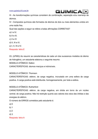 www.quimica10.com.br

III - As transformações químicas consistem de combinação, separação e/ou rearranjo de
átomos.
IV - Compostos químicos são formados de átomos de dois ou mais elementos unidos em
uma razão fixa.
Qual das opções a seguir se refere a todas afirmações CORRETAS?
a) I e IV.
b) II e III.
c) II e IV
d) II, III e IV.
e) I, II, III e IV.
Resposta: letra E


03. (UFMG) Ao resumir as características de cada um dos sucessivos modelos do átomo
de hidrogênio, um estudante elaborou o seguinte resumo:
MODELO ATÔMICO: Dalton
CARACTERÍSTICAS: átomos maciços e indivisíveis.


MODELO ATÔMICO: Thomson
CARACTERÍSTICAS: elétron, de carga negativa, incrustado em uma esfera de carga
positiva. A carga positiva está distribuída, homogeneamente, por toda a esfera.


MODELO ATÔMICO: Rutherford
CARACTERÍSTICAS: elétron, de carga negativa, em órbita em torno de um núcleo
central, de carga positiva. Não há restrição quanto aos valores dos raios das órbitas e das
energias do elétron.
O número de ERROS cometidos pelo estudante é:
a) 0
b) 1
c) 2
d) 3
Resposta: letra A
 