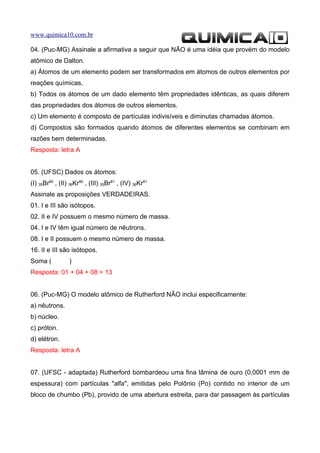 www.quimica10.com.br

04. (Puc-MG) Assinale a afirmativa a seguir que NÃO é uma idéia que provém do modelo
atômico de Dalton.
a) Átomos de um elemento podem ser transformados em átomos de outros elementos por
reações químicas.
b) Todos os átomos de um dado elemento têm propriedades idênticas, as quais diferem
das propriedades dos átomos de outros elementos.
c) Um elemento é composto de partículas indivisíveis e diminutas chamadas átomos.
d) Compostos são formados quando átomos de diferentes elementos se combinam em
razões bem determinadas.
Resposta: letra A


05. (UFSC) Dados os átomos:
(I) 35Br80 , (II) 36Kr80 , (III) 35Br81 , (IV) 36Kr81
Assinale as proposições VERDADEIRAS.
01. I e III são isótopos.
02. II e IV possuem o mesmo número de massa.
04. I e IV têm igual número de nêutrons.
08. I e II possuem o mesmo número de massa.
16. II e III são isótopos.
Soma (           )
Resposta: 01 + 04 + 08 = 13


06. (Puc-MG) O modelo atômico de Rutherford NÃO inclui especificamente:
a) nêutrons.
b) núcleo.
c) próton.
d) elétron.
Resposta: letra A


07. (UFSC - adaptada) Rutherford bombardeou uma fina lâmina de ouro (0,0001 mm de
espessura) com partículas "alfa", emitidas pelo Polônio (Po) contido no interior de um
bloco de chumbo (Pb), provido de uma abertura estreita, para dar passagem às partículas
 