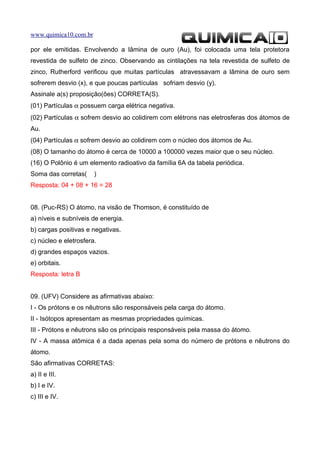 www.quimica10.com.br

por ele emitidas. Envolvendo a lâmina de ouro (Au), foi colocada uma tela protetora
revestida de sulfeto de zinco. Observando as cintilações na tela revestida de sulfeto de
zinco, Rutherford verificou que muitas partículas atravessavam a lâmina de ouro sem
sofrerem desvio (x), e que poucas partículas sofriam desvio (y).
Assinale a(s) proposição(ões) CORRETA(S).
(01) Partículas α possuem carga elétrica negativa.
(02) Partículas α sofrem desvio ao colidirem com elétrons nas eletrosferas dos átomos de
Au.
(04) Partículas α sofrem desvio ao colidirem com o núcleo dos átomos de Au.
(08) O tamanho do átomo é cerca de 10000 a 100000 vezes maior que o seu núcleo.
(16) O Polônio é um elemento radioativo da família 6A da tabela periódica.
Soma das corretas(     )
Resposta: 04 + 08 + 16 = 28


08. (Puc-RS) O átomo, na visão de Thomson, é constituído de
a) níveis e subníveis de energia.
b) cargas positivas e negativas.
c) núcleo e eletrosfera.
d) grandes espaços vazios.
e) orbitais.
Resposta: letra B


09. (UFV) Considere as afirmativas abaixo:
I - Os prótons e os nêutrons são responsáveis pela carga do átomo.
II - Isótopos apresentam as mesmas propriedades químicas.
III - Prótons e nêutrons são os principais responsáveis pela massa do átomo.
IV - A massa atômica é a dada apenas pela soma do número de prótons e nêutrons do
átomo.
São afirmativas CORRETAS:
a) II e III.
b) I e IV.
c) III e IV.
 