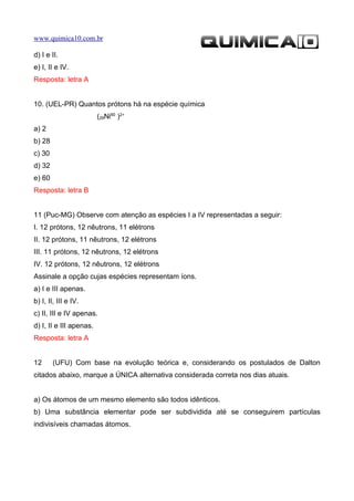 www.quimica10.com.br

d) I e II.
e) I, II e IV.
Resposta: letra A


10. (UEL-PR) Quantos prótons há na espécie química
                         (28Ni60 )2+
a) 2
b) 28
c) 30
d) 32
e) 60
Resposta: letra B


11 (Puc-MG) Observe com atenção as espécies I a IV representadas a seguir:
I. 12 prótons, 12 nêutrons, 11 elétrons
II. 12 prótons, 11 nêutrons, 12 elétrons
III. 11 prótons, 12 nêutrons, 12 elétrons
IV. 12 prótons, 12 nêutrons, 12 elétrons
Assinale a opção cujas espécies representam íons.
a) I e III apenas.
b) I, II, III e IV.
c) II, III e IV apenas.
d) I, II e III apenas.
Resposta: letra A


12      (UFU) Com base na evolução teórica e, considerando os postulados de Dalton
citados abaixo, marque a ÚNICA alternativa considerada correta nos dias atuais.


a) Os átomos de um mesmo elemento são todos idênticos.
b) Uma substância elementar pode ser subdividida até se conseguirem partículas
indivisíveis chamadas átomos.
 