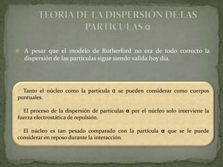  A pesar que el modelo de Rutherford no era de todo correcto la
   dispersión de las partículas sigue siendo valida hoy día.




 Tanto el núcleo como la partícula α se pueden considerar como cuerpos
puntuales.

 El proceso de la dispersión de partículas α por el núcleo solo interviene la
fuerza electrostática de repulsión.

 El núcleo es tan pesado comparado con la partícula α que se le puede
considerar en reposo durante la interacción.
 
