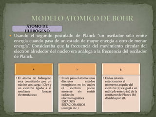 ÁTOMO DE
         HIDRÓGENO
 Usando el segundo postulado de Planck “un oscilador sólo emite
  energía cuando pasa de un estado de mayor energía a otro de menor
  energía”. Consideraba que la frecuencia del movimiento circular del
  electrón alrededor del núcleo era análoga a la frecuencia del oscilador
  de Planck.

               1.                            2.                             3.

   • El átomo de hidrogeno      • Existe para el átomo unos    • En los estados
     esta constituido por un      discretos          estados     estacionarios el
     núcleo con carga (+Ze) y     energéticos en los cuales      momento angular del
     un electrón ligado a él      el     electrón     puede      electrón (L) es igual a un
     mediante         fuerzas     moverse      sin    emitir     múltiplo entero (n) de la
     electrostáticas              radiación                      constante de Planck (h)
                                  electromagnética               dividida por 2π.
                                  ESTADOS
                                  ESTACIONARIOS
                                  (energía cte.)
 