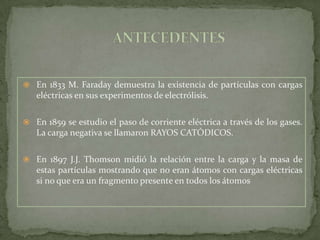  En 1833 M. Faraday demuestra la existencia de partículas con cargas
   eléctricas en sus experimentos de electrólisis.

 En 1859 se estudio el paso de corriente eléctrica a través de los gases.
   La carga negativa se llamaron RAYOS CATÓDICOS.

 En 1897 J.J. Thomson midió la relación entre la carga y la masa de
   estas partículas mostrando que no eran átomos con cargas eléctricas
   si no que era un fragmento presente en todos los átomos
 