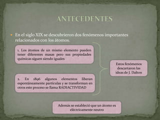  En el siglo XIX se descubrieron dos fenómenos importantes
  relacionados con los átomos.

   1. Los átomos de un mismo elemento pueden
   tener diferentes masas pero sus propiedades
   químicas siguen siendo iguales
                                                              Estos fenómenos
                                                               descartaron las
                                                              ideas de J. Dalton
   2. En 1896 algunos elementos liberan
   espontáneamente partículas y se transforman en
   otros este proceso se llama RADIACTIVIDAD




                           Además se estableció que un átomo es
                                 eléctricamente neutro
 