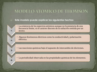     Este modelo puede explicar los siguientes hechos

      • La existencia de los espectros atómicos aunque no la presencia de una
        frecuencia limite, ni el carácter discreto de la radiación emitida por un
1.      átomo.

      • Algunos fenómenos eléctricos como la conductividad y polarización
2.      eléctrica.



      • Las reacciones químicas bajo el supuesto de intercambio de electrones.
3.


      • La periodicidad observada en las propiedades químicas de los elementos.
4.
 